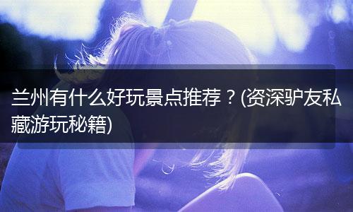 兰州有什么好玩景点推荐？(资深驴友私藏游玩秘籍)