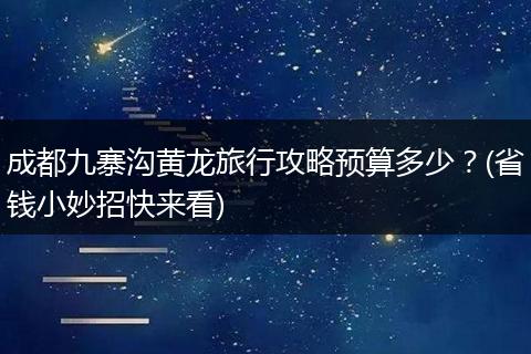 成都九寨沟黄龙旅行攻略预算多少？(省钱小妙招快来看)