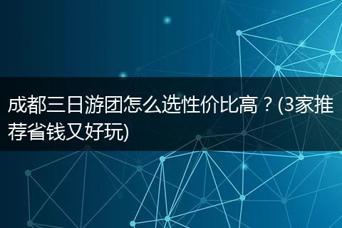 成都三日游团怎么选性价比高？(3家推荐省钱又好玩)