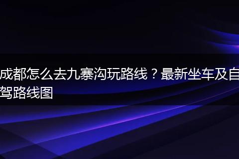 成都怎么去九寨沟玩路线？最新坐车及自驾路线图
