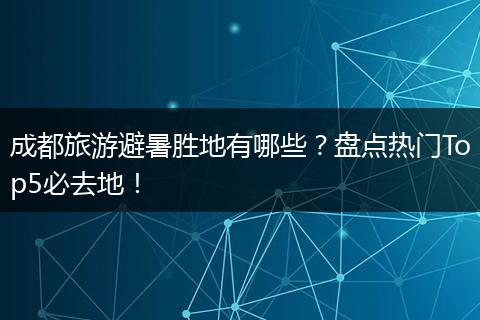 成都旅游避暑胜地有哪些？盘点热门Top5必去地！