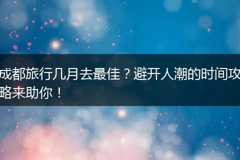 成都旅行几月去最佳？避开人潮的时间攻略来助你！