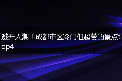 避开人潮！成都市区冷门但超赞的景点top4