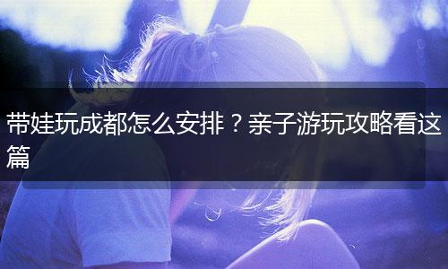 带娃玩成都怎么安排？亲子游玩攻略看这篇