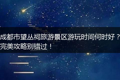 成都市望丛祠旅游景区游玩时间何时好？完美攻略别错过！