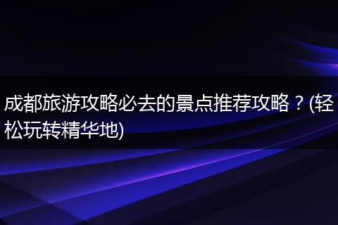 成都旅游攻略必去的景点推荐攻略？(轻松玩转精华地)