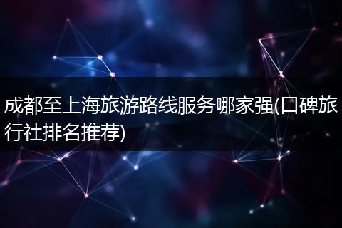 成都至上海旅游路线服务哪家强(口碑旅行社排名推荐)