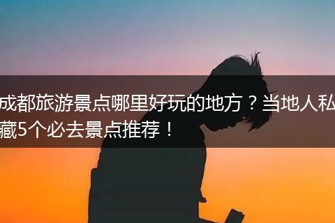 成都旅游景点哪里好玩的地方？当地人私藏5个必去景点推荐！