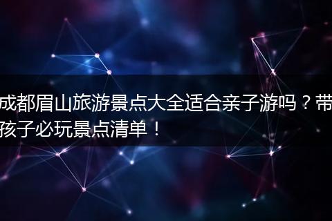 成都眉山旅游景点大全适合亲子游吗？带孩子必玩景点清单！