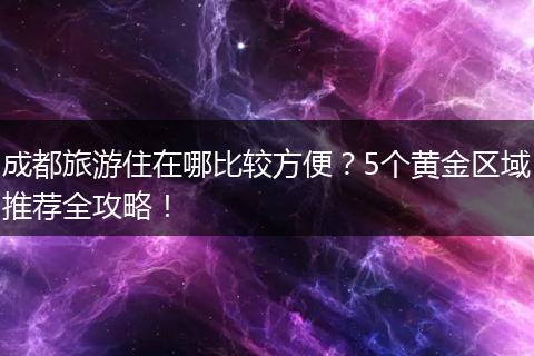 成都旅游住在哪比较方便？5个黄金区域推荐全攻略！