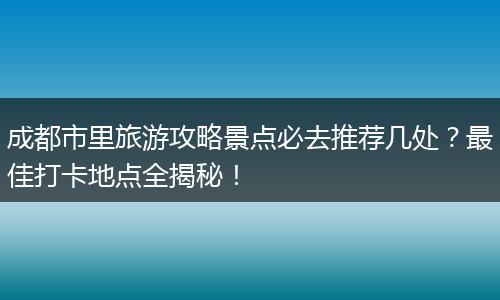 成都市里旅游攻略景点必去推荐几处？最佳打卡地点全揭秘！