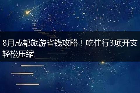 8月成都旅游省钱攻略！吃住行3项开支轻松压缩