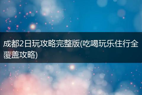 成都2日玩攻略完整版(吃喝玩乐住行全覆盖攻略)