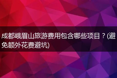 成都峨眉山旅游费用包含哪些项目？(避免额外花费避坑)