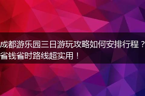 成都游乐园三日游玩攻略如何安排行程？省钱省时路线超实用！