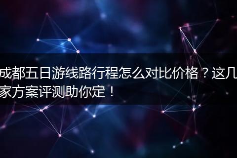 成都五日游线路行程怎么对比价格？这几家方案评测助你定！