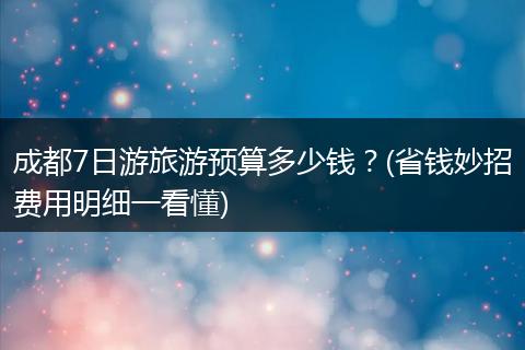 成都7日游旅游预算多少钱？(省钱妙招费用明细一看懂)