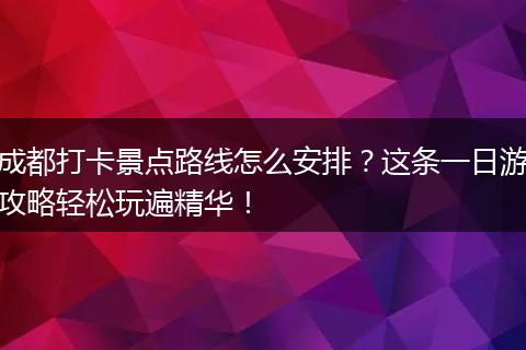 成都打卡景点路线怎么安排？这条一日游攻略轻松玩遍精华！