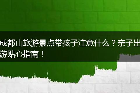 成都山旅游景点带孩子注意什么？亲子出游贴心指南！