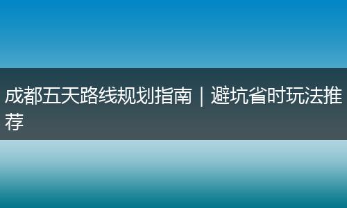 成都五天路线规划指南｜避坑省时玩法推荐