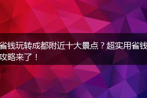 省钱玩转成都附近十大景点？超实用省钱攻略来了！