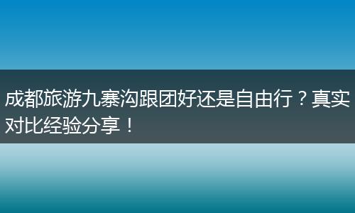 成都旅游九寨沟跟团好还是自由行？真实对比经验分享！