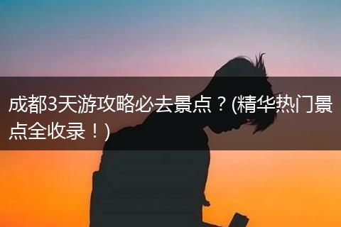 成都3天游攻略必去景点？(精华热门景点全收录！)