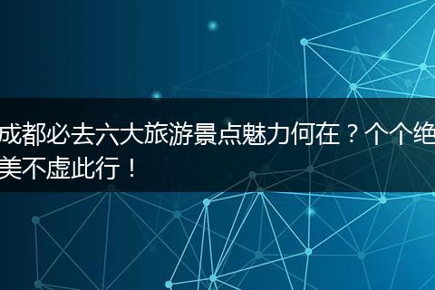 成都必去六大旅游景点魅力何在？个个绝美不虚此行！