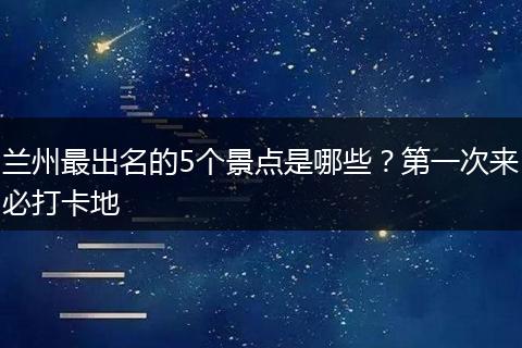 兰州最出名的5个景点是哪些？第一次来必打卡地