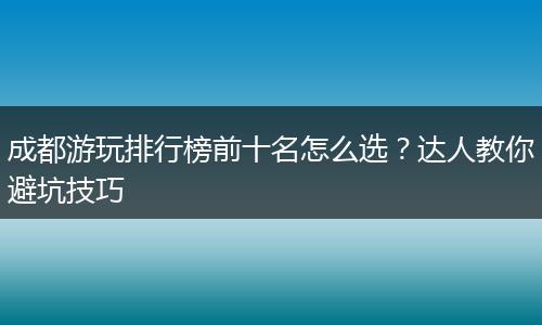 成都游玩排行榜前十名怎么选？达人教你避坑技巧