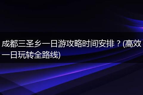 成都三圣乡一日游攻略时间安排？(高效一日玩转全路线)