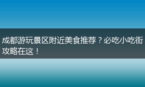 成都游玩景区附近美食推荐？必吃小吃街攻略在这！