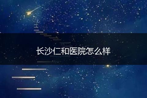 长沙仁和医院怎么样