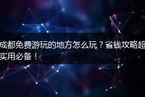成都免费游玩的地方怎么玩？省钱攻略超实用必备！