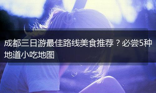 成都三日游最佳路线美食推荐？必尝5种地道小吃地图