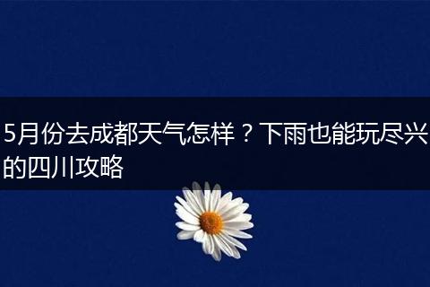 5月份去成都天气怎样？下雨也能玩尽兴的四川攻略