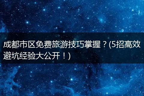 成都市区免费旅游技巧掌握？(5招高效避坑经验大公开！)