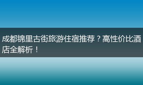 成都锦里古街旅游住宿推荐？高性价比酒店全解析！