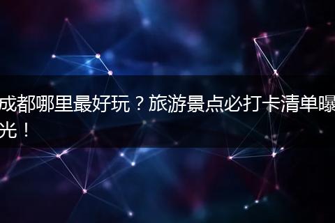 成都哪里最好玩？旅游景点必打卡清单曝光！