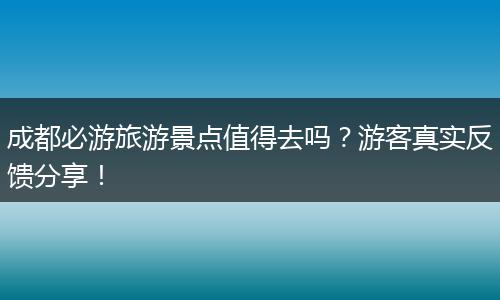成都必游旅游景点值得去吗？游客真实反馈分享！