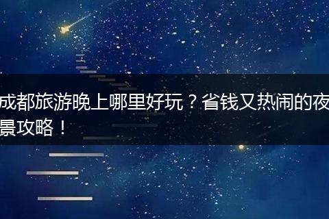 成都旅游晚上哪里好玩？省钱又热闹的夜景攻略！