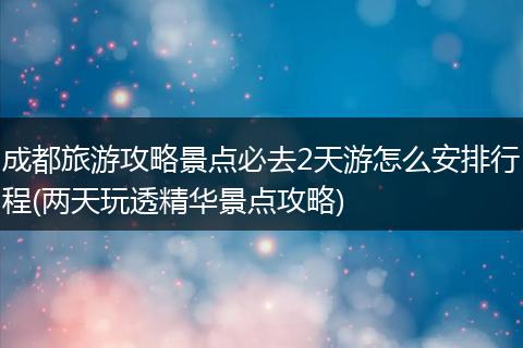 成都旅游攻略景点必去2天游怎么安排行程(两天玩透精华景点攻略)