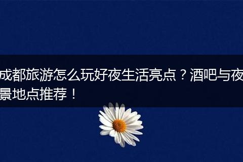 成都旅游怎么玩好夜生活亮点？酒吧与夜景地点推荐！