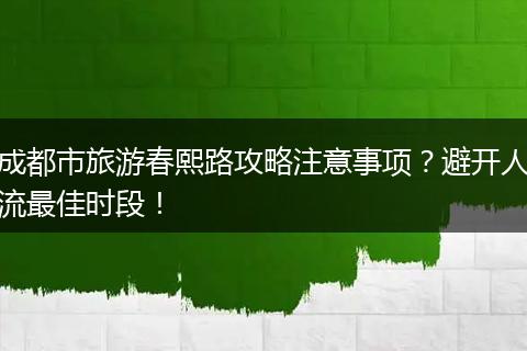成都市旅游春熙路攻略注意事项？避开人流最佳时段！