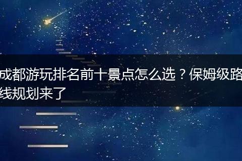 成都游玩排名前十景点怎么选？保姆级路线规划来了
