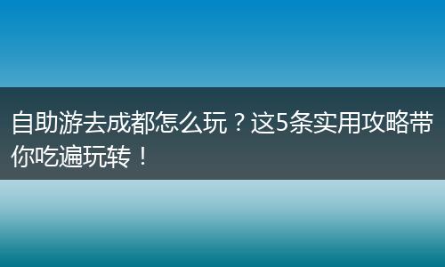 自助游去成都怎么玩？这5条实用攻略带你吃遍玩转！