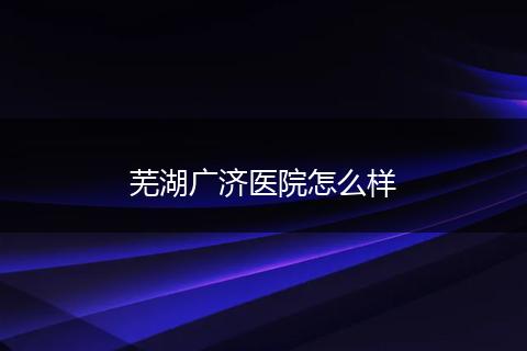 芜湖广济医院怎么样