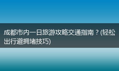 成都市内一日旅游攻略交通指南？(轻松出行避拥堵技巧)
