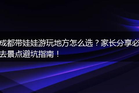 成都带娃娃游玩地方怎么选？家长分享必去景点避坑指南！