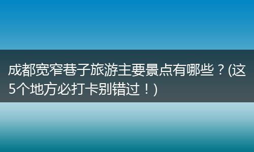 成都宽窄巷子旅游主要景点有哪些？(这5个地方必打卡别错过！)